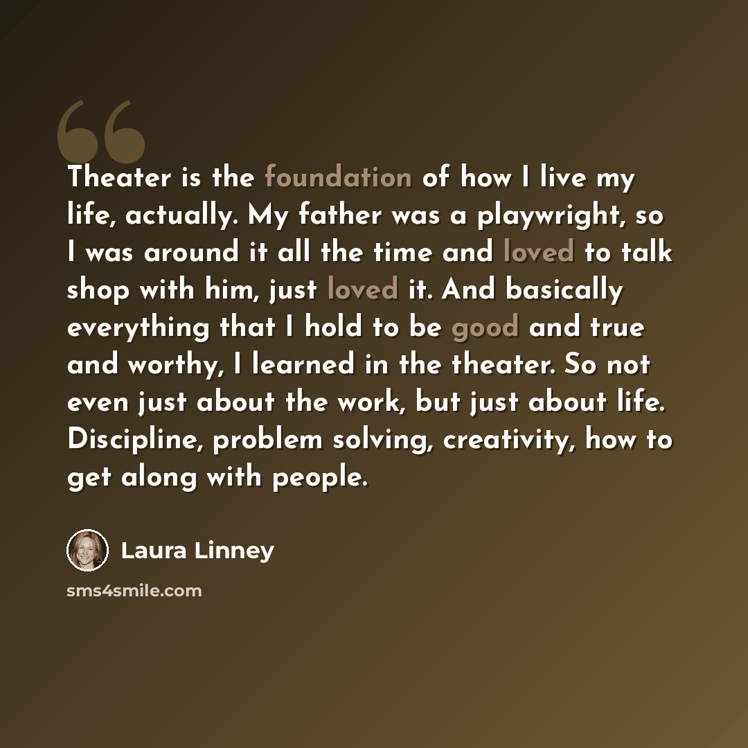 “Theater is the foundation of how I live my life, actually. My father was a playwright, so I was around it all the time and loved to talk shop with him, just loved it. And basically everything that I hold to be good and true and worthy, I learned in the theater. So not even just about the work, but…” quote by Laura Linney