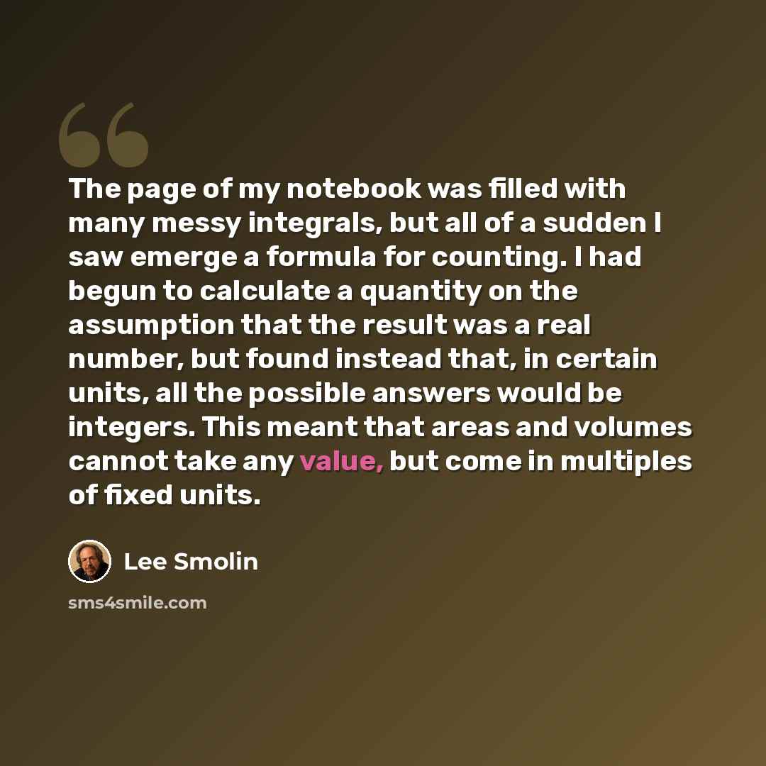 “The page of my notebook was filled with many messy integrals, but all of a sudden I saw emerge a formula for counting. I had begun to calculate a quantity on the assumption that the result was a real number, but found instead that, in certain units, all the possible answers would be integers. This…” quote by Lee Smolin