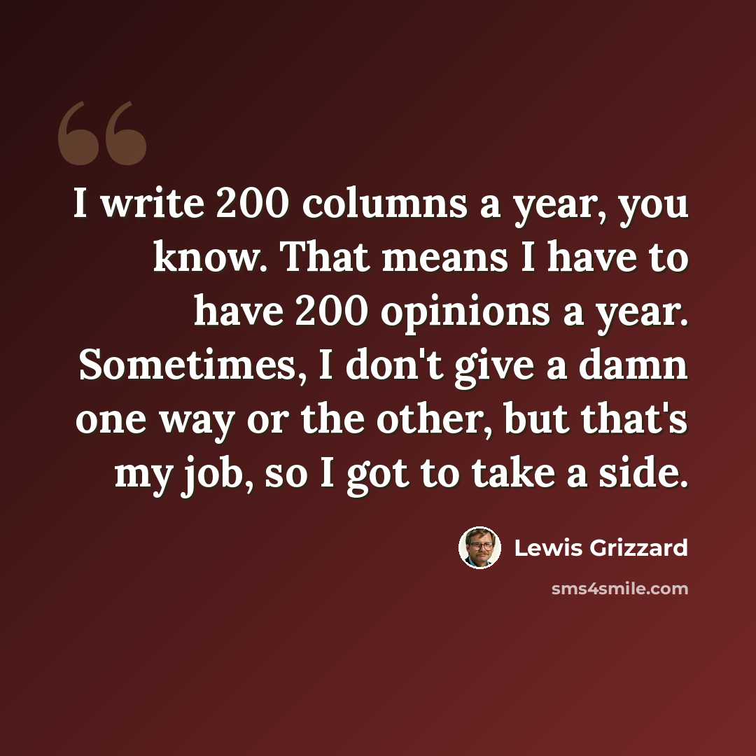 “I write 200 columns a year, you know. That means I have to have 200 opinions a year. Sometimes, I don't give a damn one way or the other, but that's my job, so I got to take a side.” quote by Lewis Grizzard