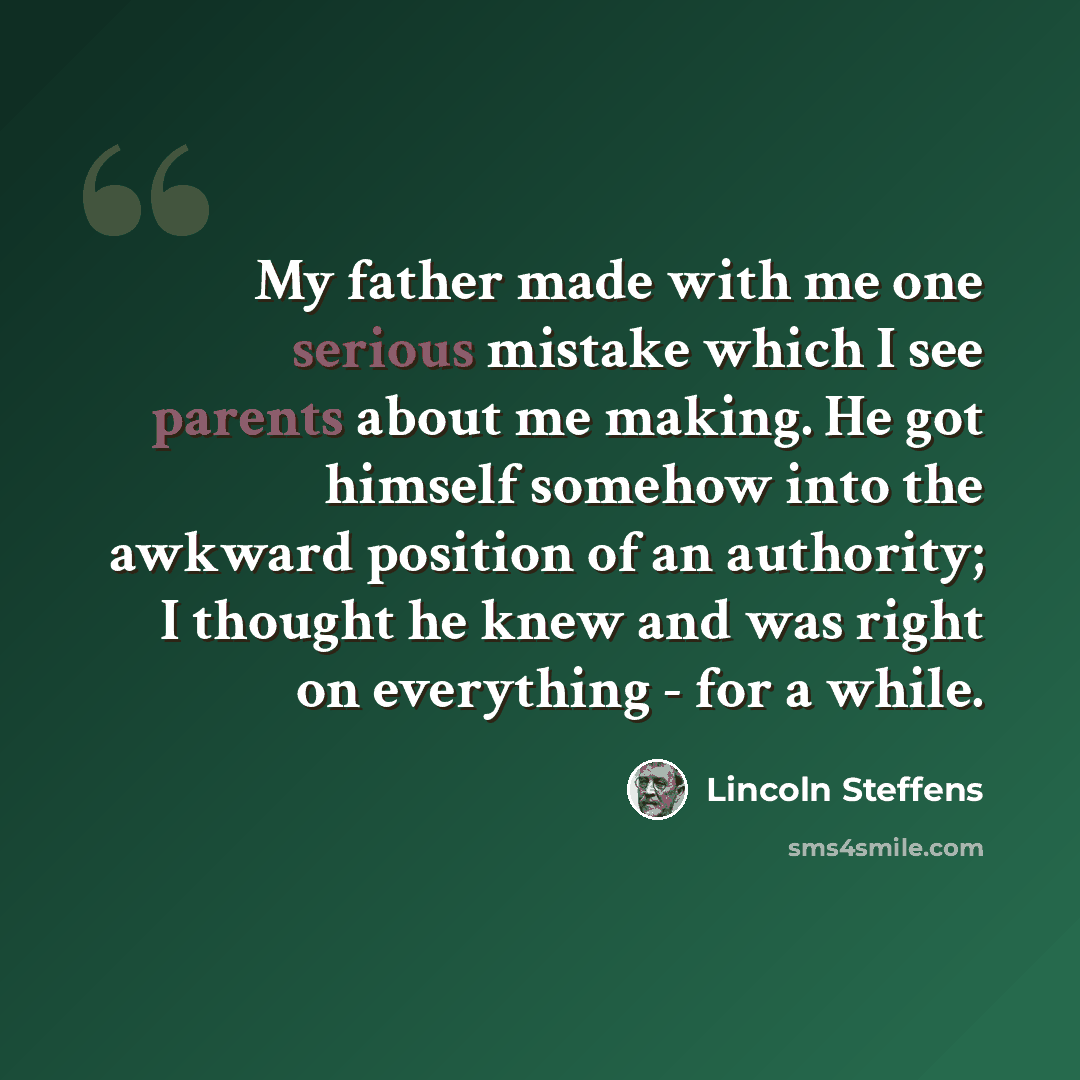 “My father made with me one serious mistake which I see parents about me making. He got himself somehow into the awkward position of an authority; I thought he knew and was right on everything - for a while.” quote by Lincoln Steffens