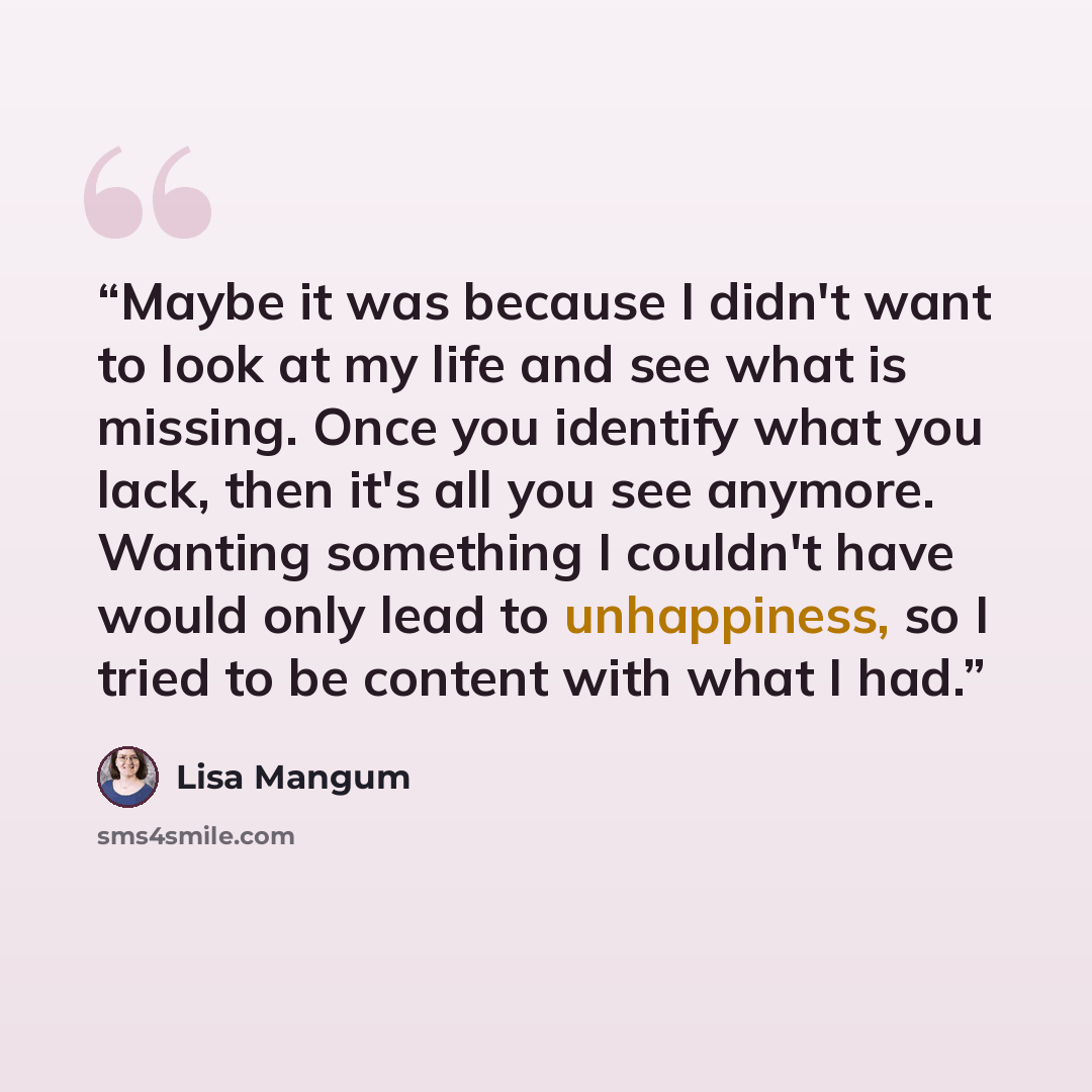 “Maybe it was because I didn't want to look at my life and see what is missing. Once you identify what you lack, then it's all you see anymore. Wanting something I couldn't have would only lead to unhappiness, so I tried to be content with what I had.” quote by Lisa Mangum