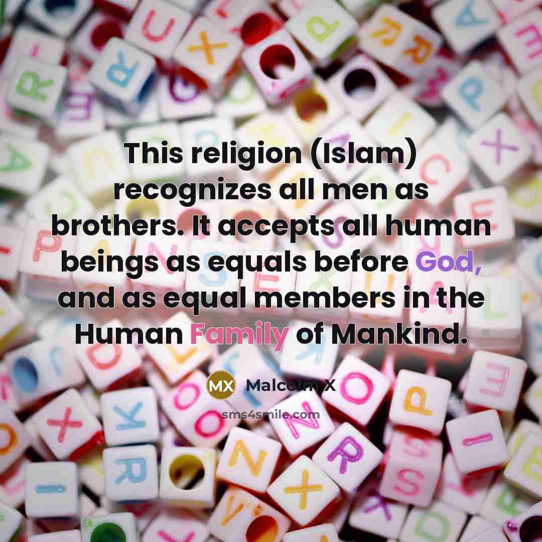 “This religion (Islam) recognizes all men as brothers. It accepts all human beings as equals before God, and as equal members in the Human Family of Mankind.” quote by Malcolm X