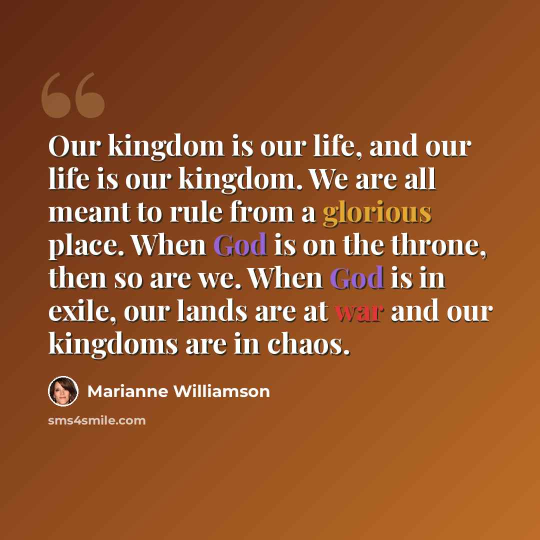 “Our kingdom is our life, and our life is our kingdom. We are all meant to rule from a glorious place. When God is on the throne, then so are we. When God is in exile, our lands are at war and our kingdoms are in chaos.” quote by Marianne Williamson