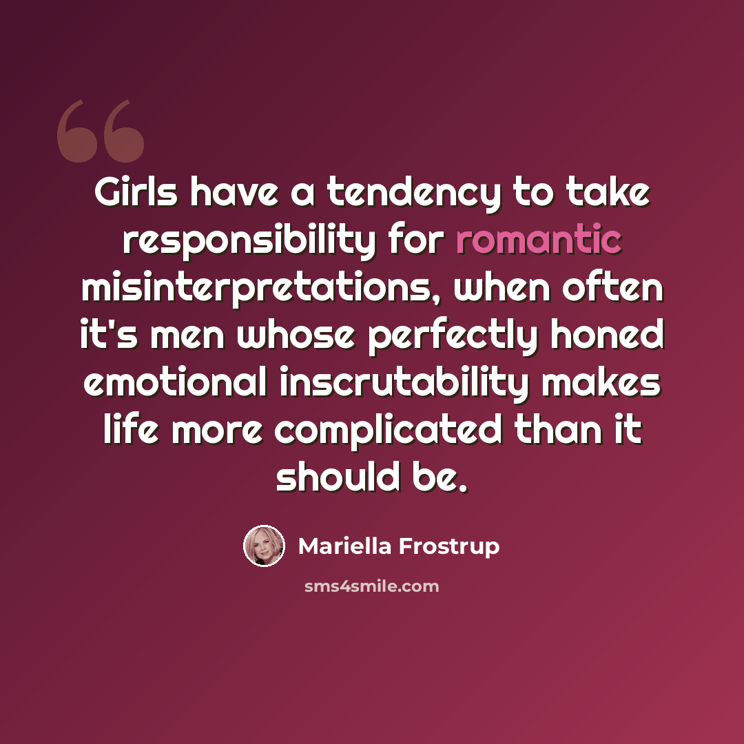 “Girls have a tendency to take responsibility for romantic misinterpretations, when often it's men whose perfectly honed emotional inscrutability makes life more complicated than it should be.” quote by Mariella Frostrup
