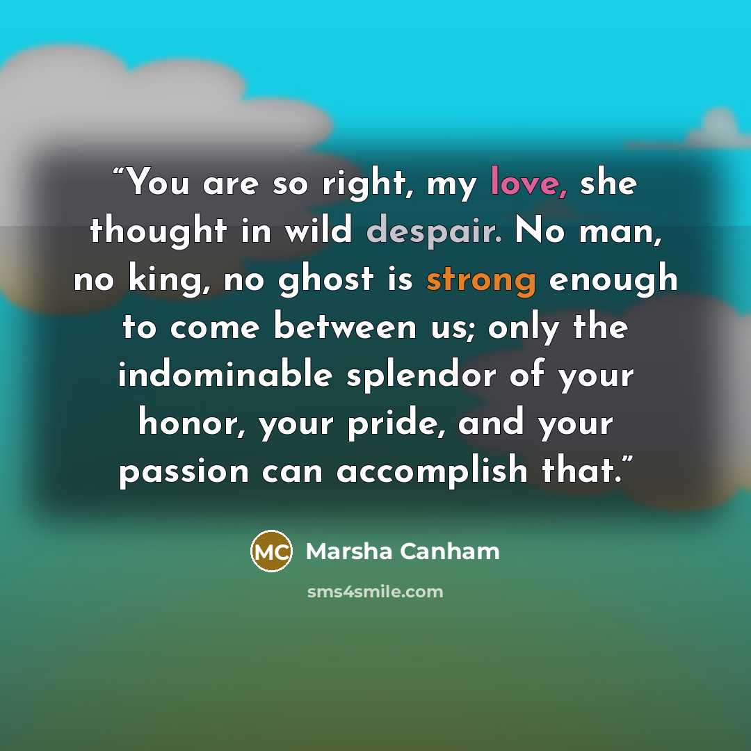 “You are so right, my love, she thought in wild despair. No man, no king, no ghost is strong enough to come between us; only the indominable splendor of your honor, your pride, and your passion can accomplish that.” quote by Marsha Canham