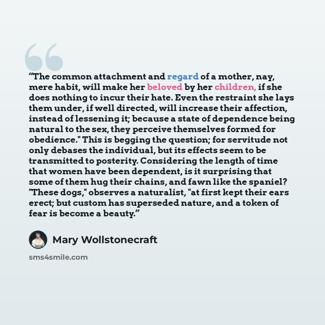 “The common attachment and regard of a mother, nay, mere habit, will make her beloved by her children, if she does nothing to incur their hate. Even the restraint she lays them under, if well directed, will increase their affection, instead of lessening it; because a state of dependence being…” quote by Mary Wollstonecraft