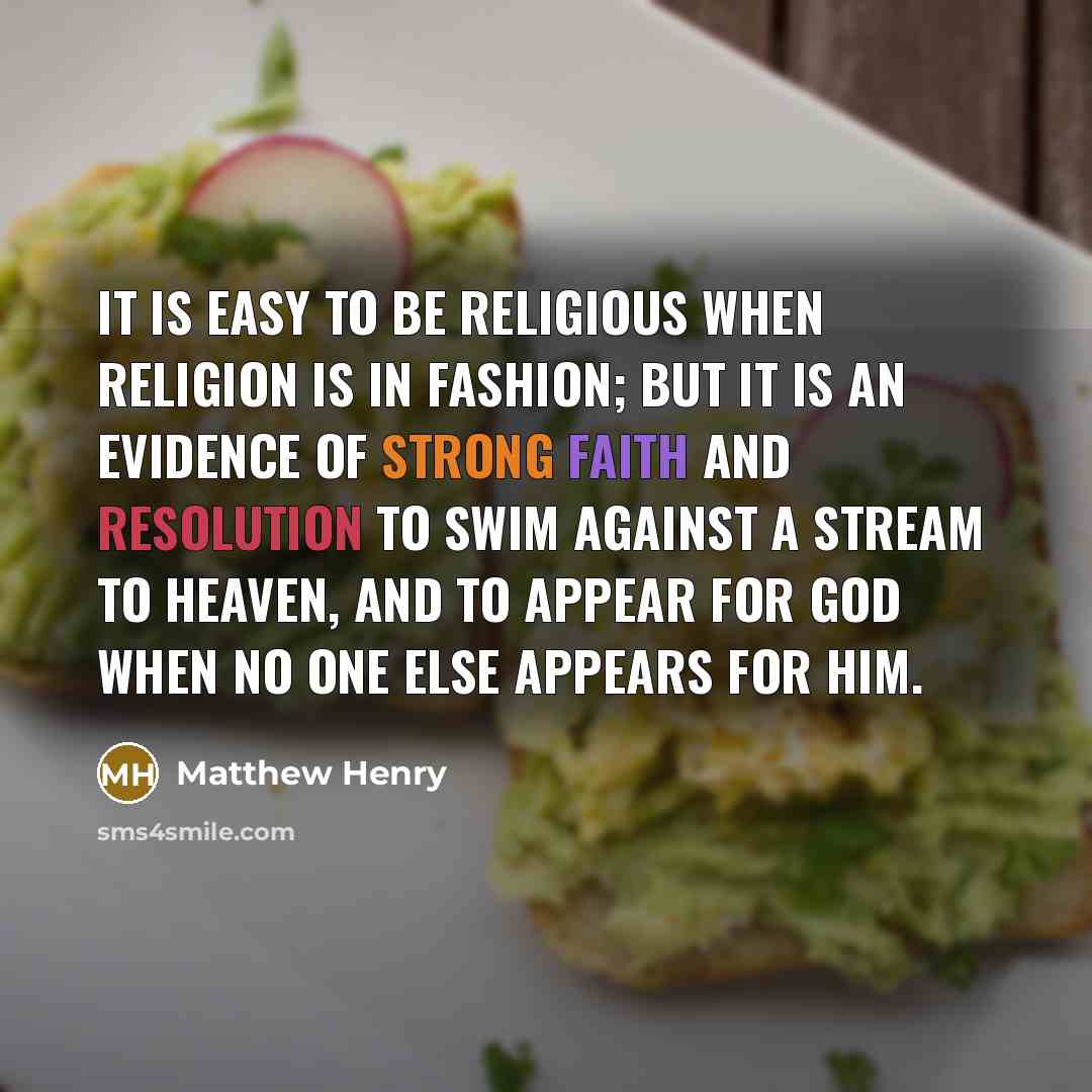 “It is easy to be religious when religion is in fashion; but it is an evidence of strong faith and resolution to swim against a stream to heaven, and to appear for God when no one else appears for Him.” quote by Matthew Henry