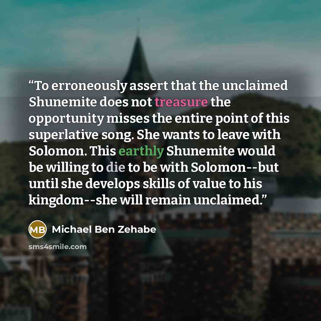 “To erroneously assert that the unclaimed Shunemite does not treasure the opportunity misses the entire point of this superlative song. She wants to leave with Solomon. This earthly Shunemite would be willing to die to be with Solomon--but until she develops skills of value to his kingdom--she will…” quote by Michael Ben Zehabe