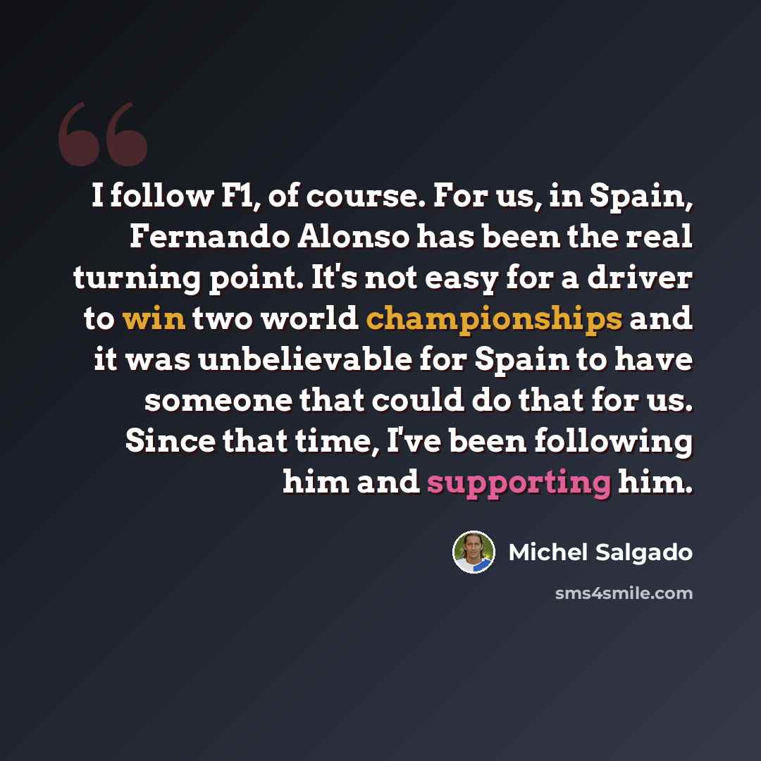 “I follow F1, of course. For us, in Spain, Fernando Alonso has been the real turning point. It's not easy for a driver to win two world championships and it was unbelievable for Spain to have someone that could do that for us. Since that time, I've been following him and supporting him.” quote by Michel Salgado