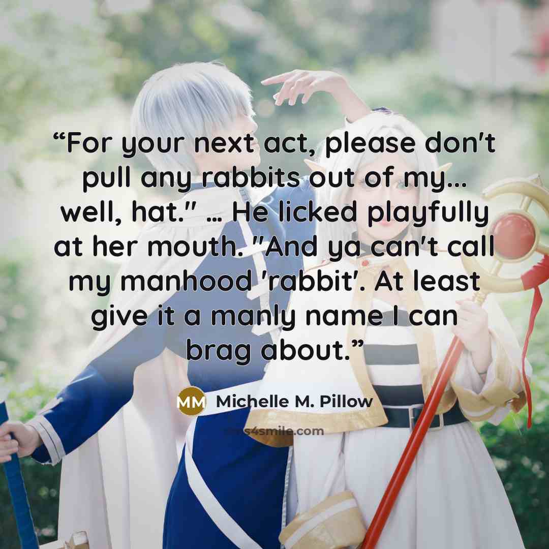 “For your next act, please don't pull any rabbits out of my... well, hat." … He licked playfully at her mouth. "And ya can't call my manhood 'rabbit'. At least give it a manly name I can brag about.” quote by Michelle M. Pillow