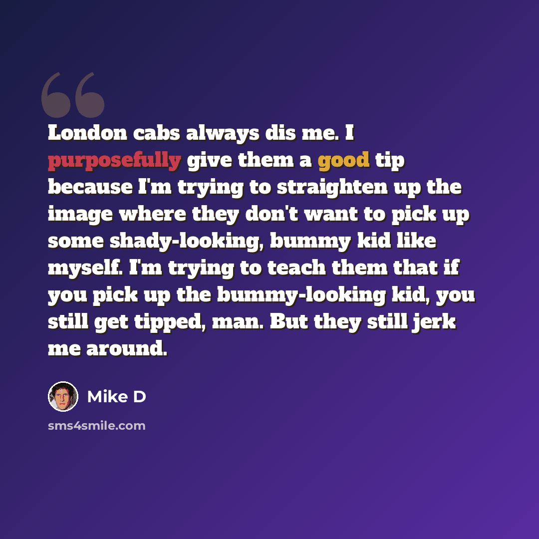 “London cabs always dis me. I purposefully give them a good tip because I'm trying to straighten up the image where they don't want to pick up some shady-looking, bummy kid like myself. I'm trying to teach them that if you pick up the bummy-looking kid, you still get tipped, man. But they still…” quote by Mike D