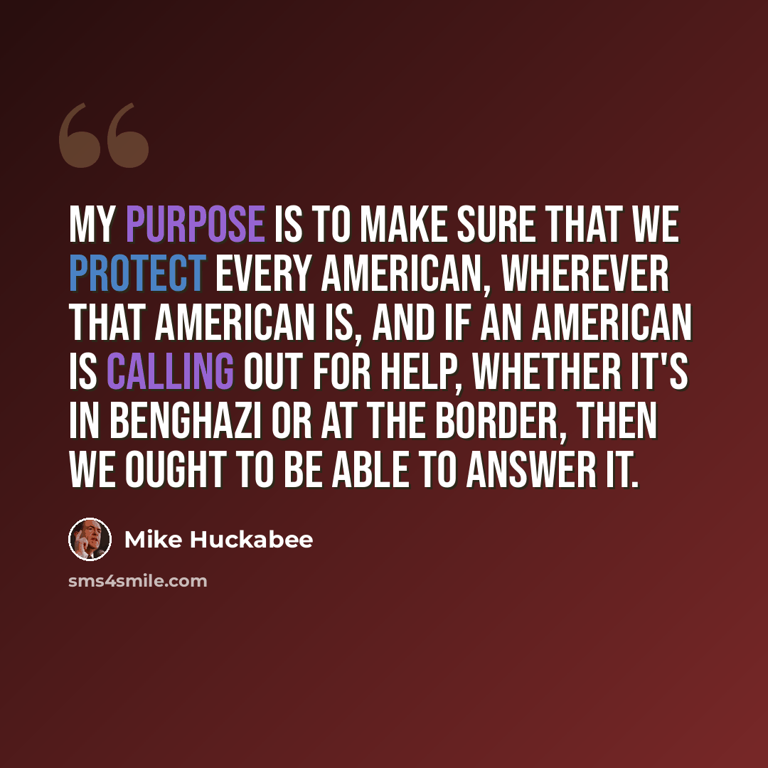 “My purpose is to make sure that we protect every American, wherever that American is, and if an American is calling out for help, whether it's in Benghazi or at the border, then we ought to be able to answer it.” quote by Mike Huckabee