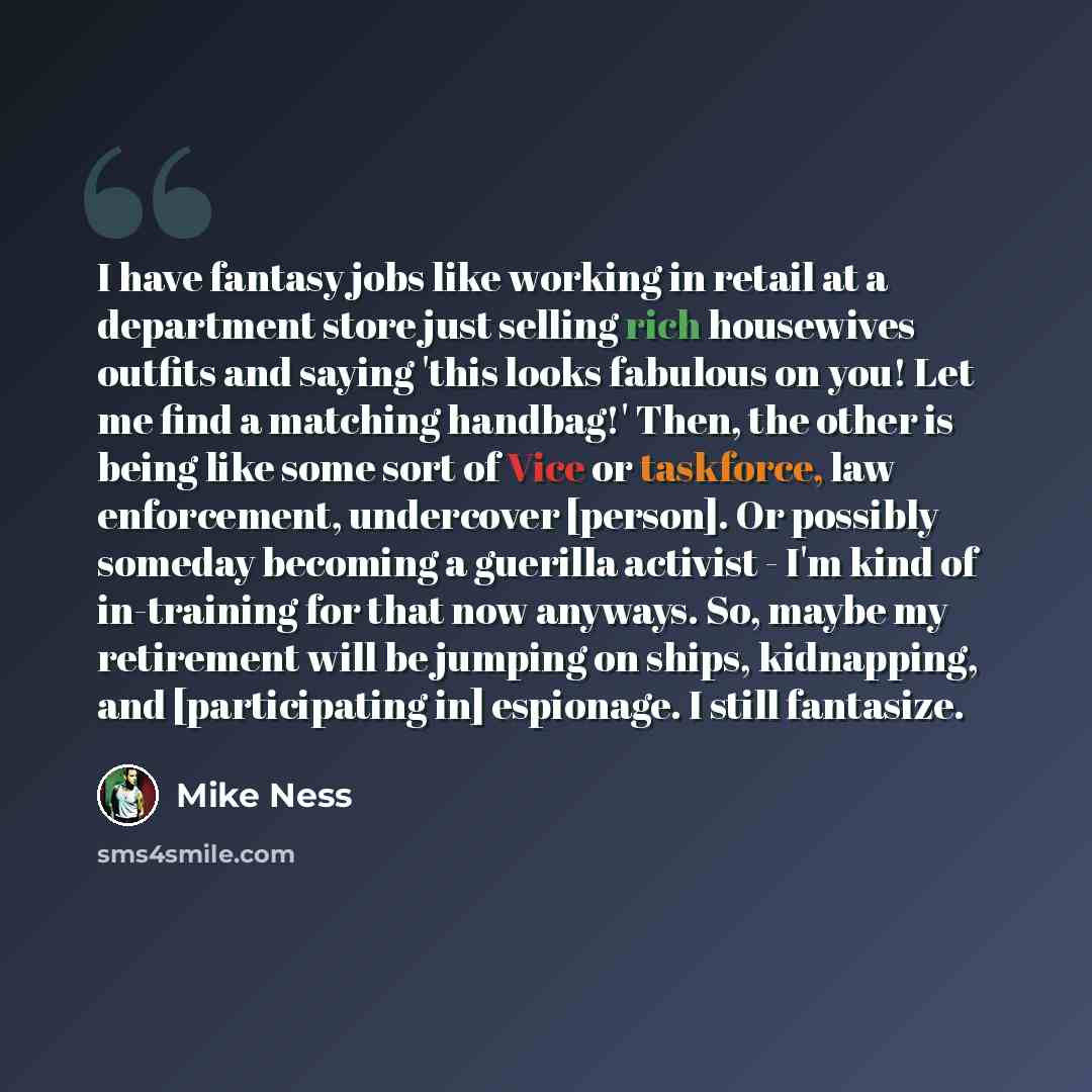 “I have fantasy jobs like working in retail at a department store just selling rich housewives outfits and saying 'this looks fabulous on you! Let me find a matching handbag!' Then, the other is being like some sort of Vice or taskforce, law enforcement, undercover [person]. Or possibly someday…” quote by Mike Ness
