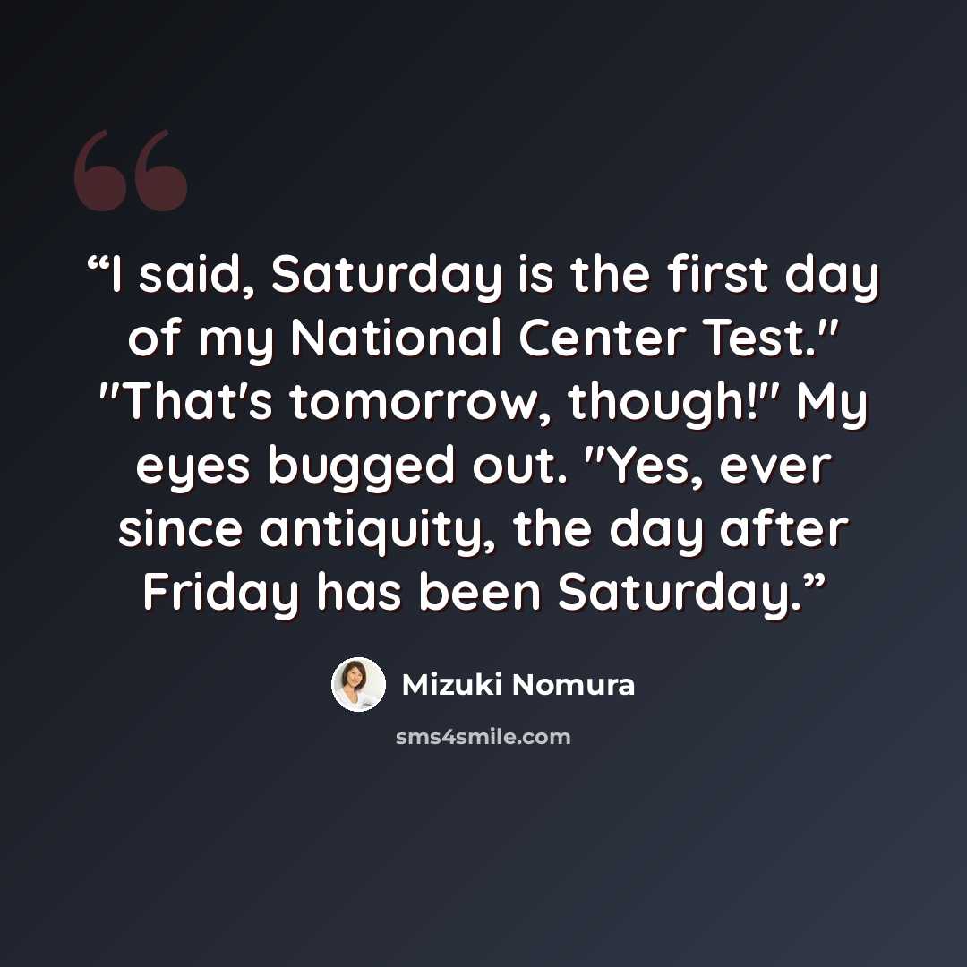 “I said, Saturday is the first day of my National Center Test." "That's tomorrow, though!" My eyes bugged out. "Yes, ever since antiquity, the day after Friday has been Saturday.” quote by Mizuki Nomura