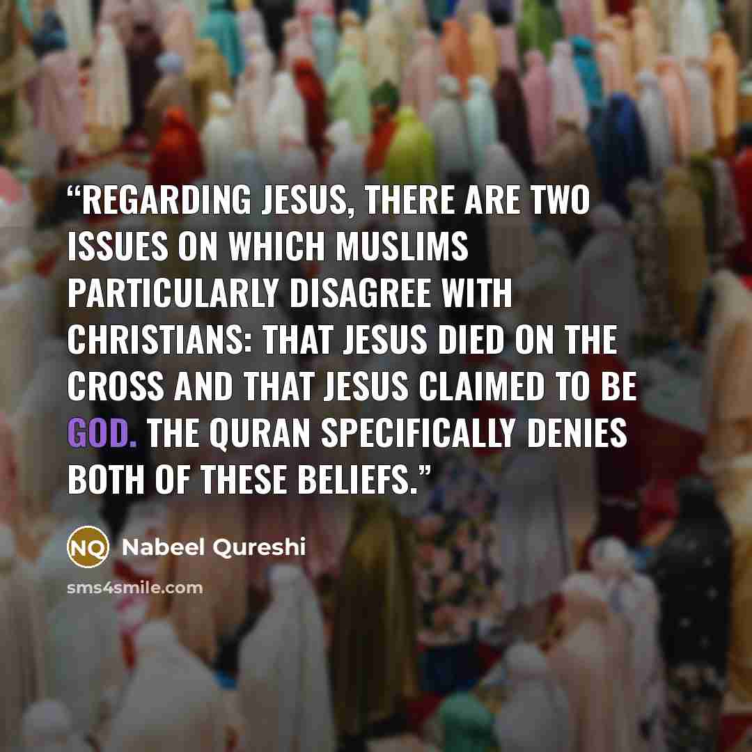 “Regarding Jesus, there are two issues on which Muslims particularly disagree with Christians: that Jesus died on the cross and that Jesus claimed to be God. The Quran specifically denies both of these beliefs.” quote by Nabeel Qureshi