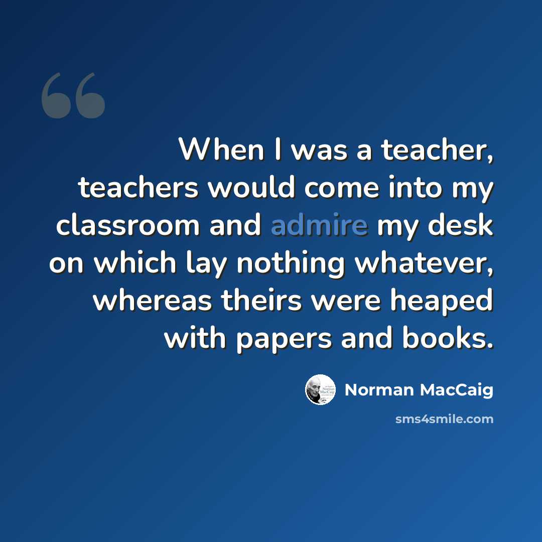 “When I was a teacher, teachers would come into my classroom and admire my desk on which lay nothing whatever, whereas theirs were heaped with papers and books.” quote by Norman MacCaig