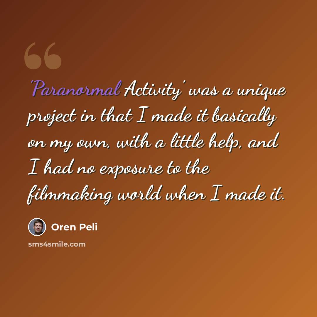 “'Paranormal Activity' was a unique project in that I made it basically on my own, with a little help, and I had no exposure to the filmmaking world when I made it.” quote by Oren Peli