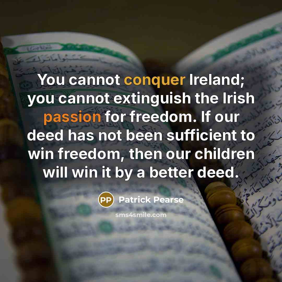 “You cannot conquer Ireland; you cannot extinguish the Irish passion for freedom. If our deed has not been sufficient to win freedom, then our children will win it by a better deed.” quote by Patrick Pearse
