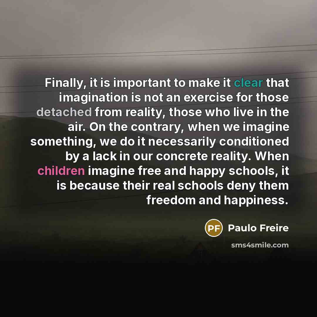 “Finally, it is important to make it clear that imagination is not an exercise for those detached from reality, those who live in the air. On the contrary, when we imagine something, we do it necessarily conditioned by a lack in our concrete reality. When children imagine free and happy schools, it…” quote by Paulo Freire