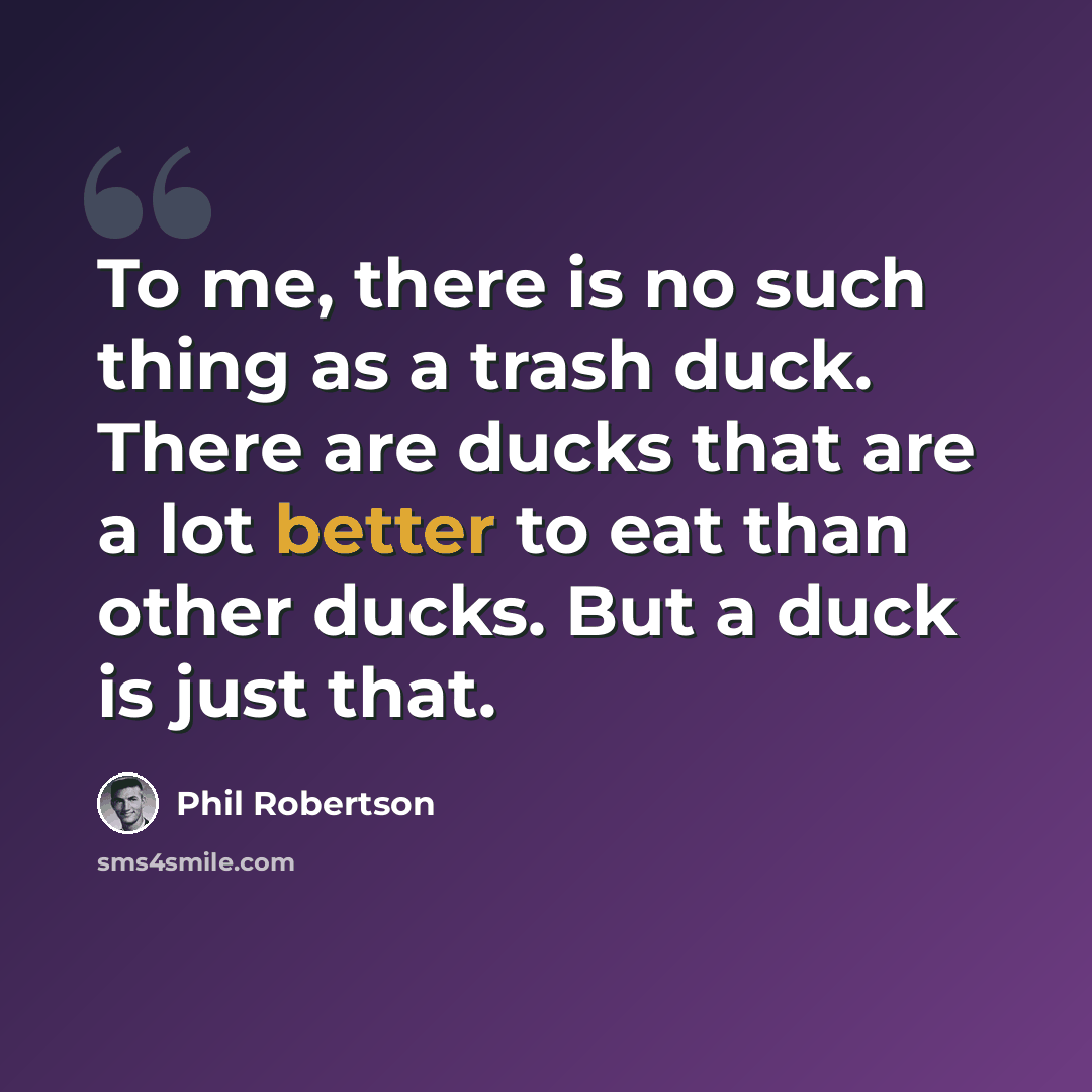 “To me, there is no such thing as a trash duck. There are ducks that are a lot better to eat than other ducks. But a duck is just that.” quote by Phil Robertson