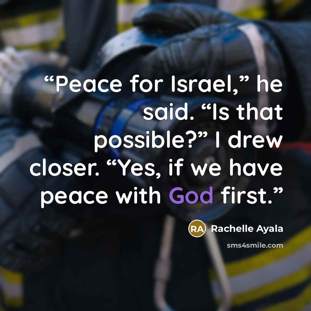 “Peace for Israel,” he said. “Is that possible?” I drew closer. “Yes, if we have peace with God first.” quote by Rachelle Ayala