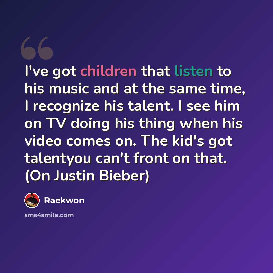 “I've got children that listen to his music and at the same time, I recognize his talent. I see him on TV doing his thing when his video comes on. The kid's got talentyou can't front on that. (On Justin Bieber)” quote by Raekwon