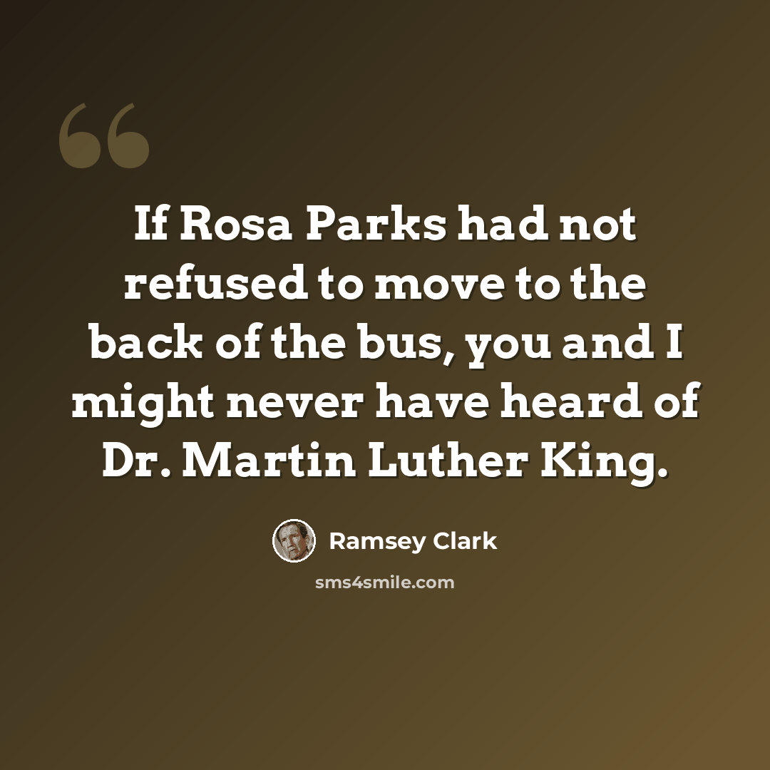 “If Rosa Parks had not refused to move to the back of the bus, you and I might never have heard of Dr. Martin Luther King.” quote by Ramsey Clark