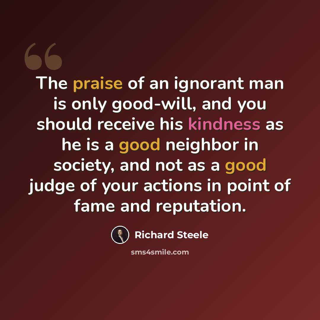 “The praise of an ignorant man is only good-will, and you should receive his kindness as he is a good neighbor in society, and not as a good judge of your actions in point of fame and reputation.” quote by Richard Steele