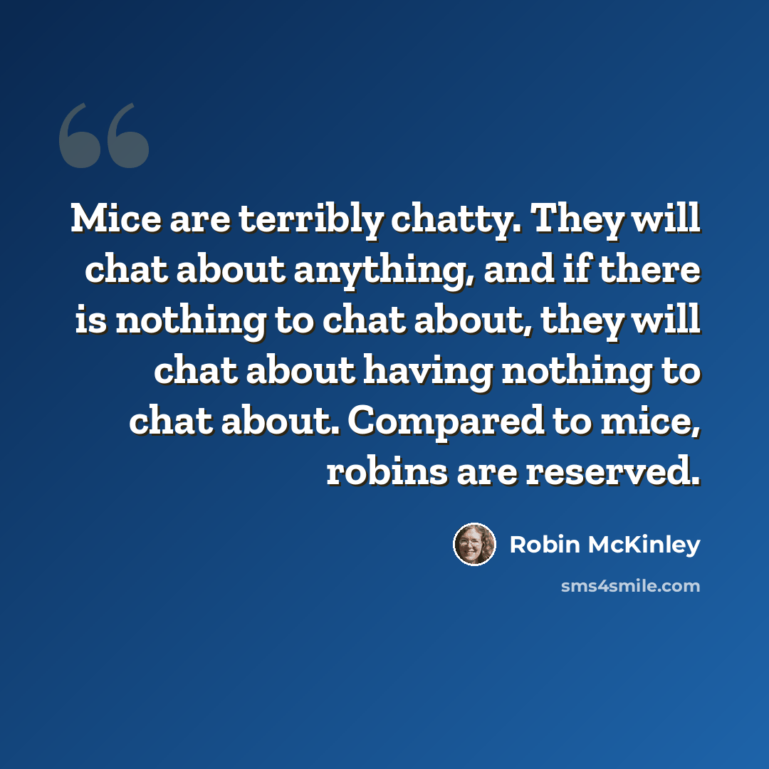 “Mice are terribly chatty. They will chat about anything, and if there is nothing to chat about, they will chat about having nothing to chat about. Compared to mice, robins are reserved.” quote by Robin McKinley