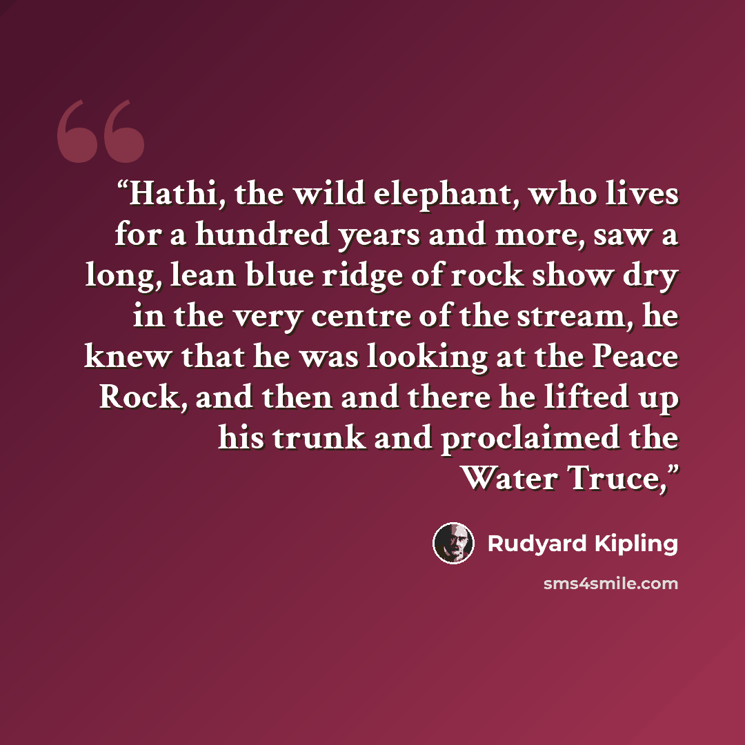 “Hathi, the wild elephant, who lives for a hundred years and more, saw a long, lean blue ridge of rock show dry in the very centre of the stream, he knew that he was looking at the Peace Rock, and then and there he lifted up his trunk and proclaimed the Water Truce,” quote by Rudyard Kipling
