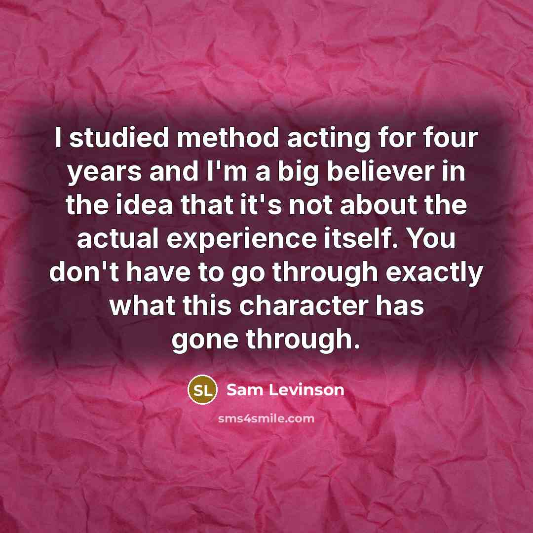 “I studied method acting for four years and I'm a big believer in the idea that it's not about the actual experience itself. You don't have to go through exactly what this character has gone through.” quote by Sam Levinson