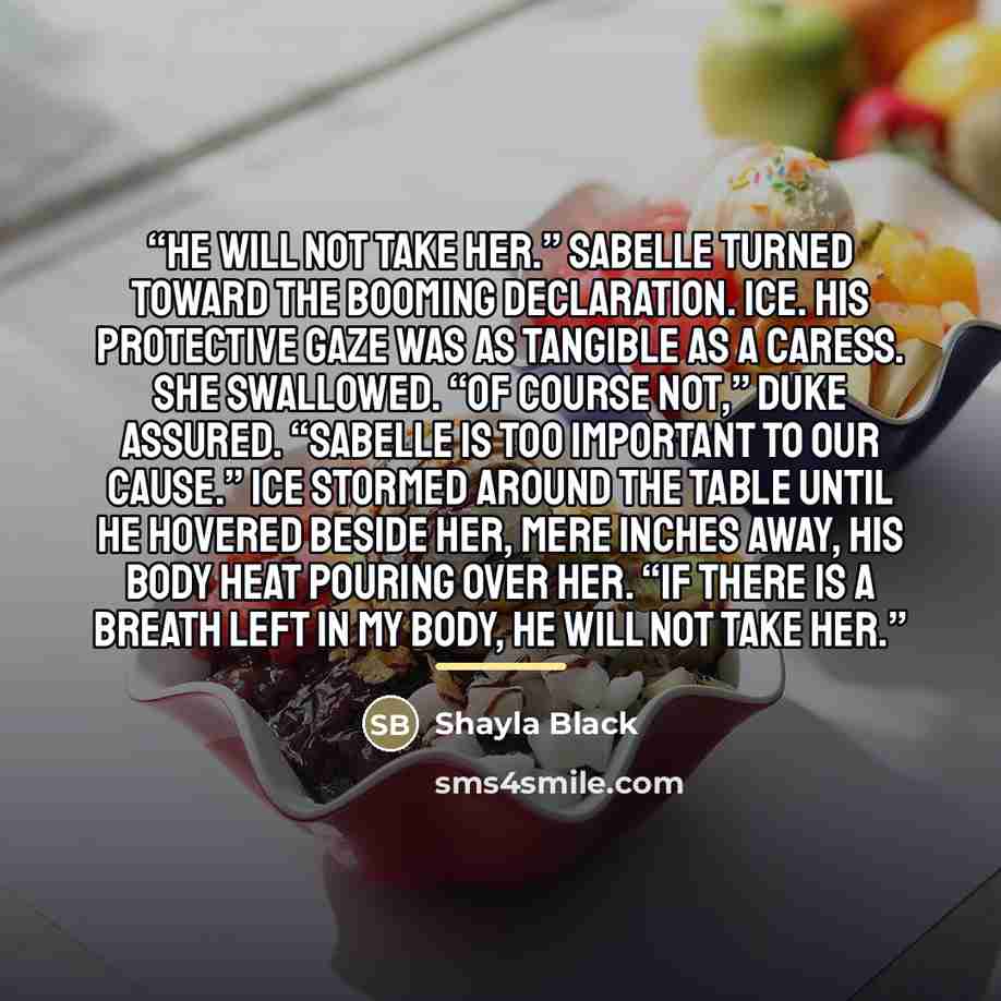 “He will not take her.” Sabelle turned toward the booming declaration. Ice. His protective gaze was as tangible as a caress. She swallowed. “Of course not,” Duke assured. “Sabelle is too important to our cause.” Ice stormed around the table until he hovered beside her, mere inches away, his body…” quote by Shayla Black