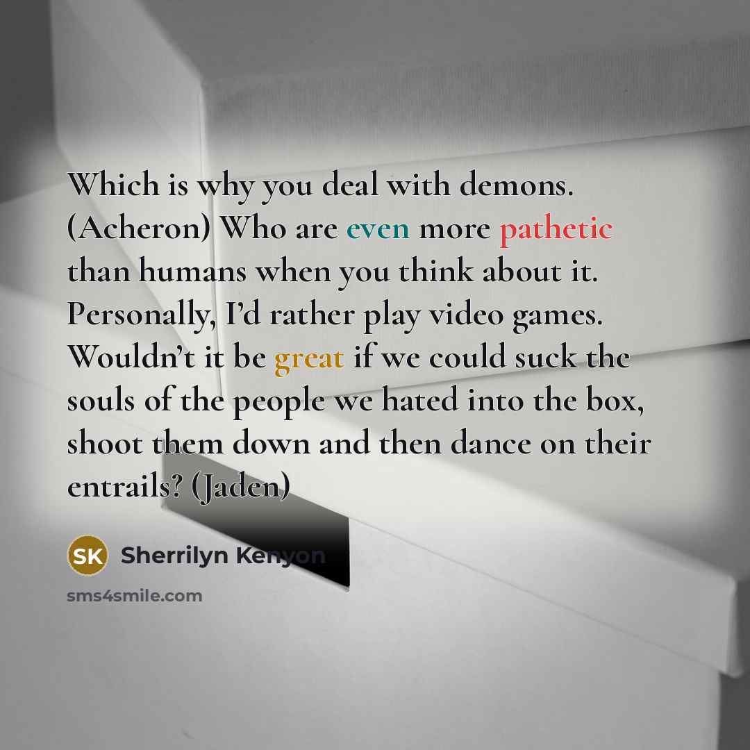 “Which is why you deal with demons. (Acheron) Who are even more pathetic than humans when you think about it. Personally, I’d rather play video games. Wouldn’t it be great if we could suck the souls of the people we hated into the box, shoot them down and then dance on their entrails? (Jaden)” quote by Sherrilyn Kenyon