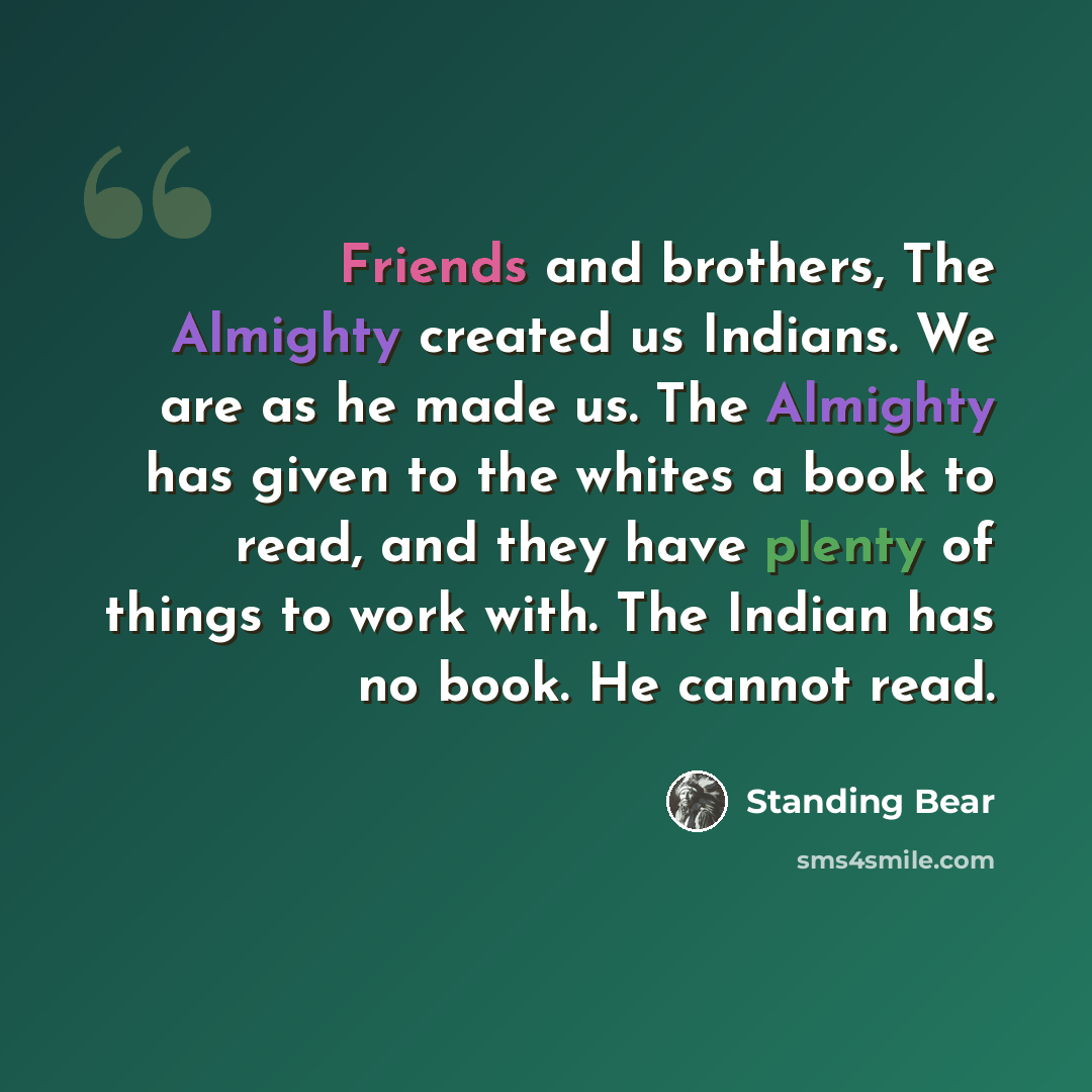 “Friends and brothers, The Almighty created us Indians. We are as he made us. The Almighty has given to the whites a book to read, and they have plenty of things to work with. The Indian has no book. He cannot read.” quote by Standing Bear
