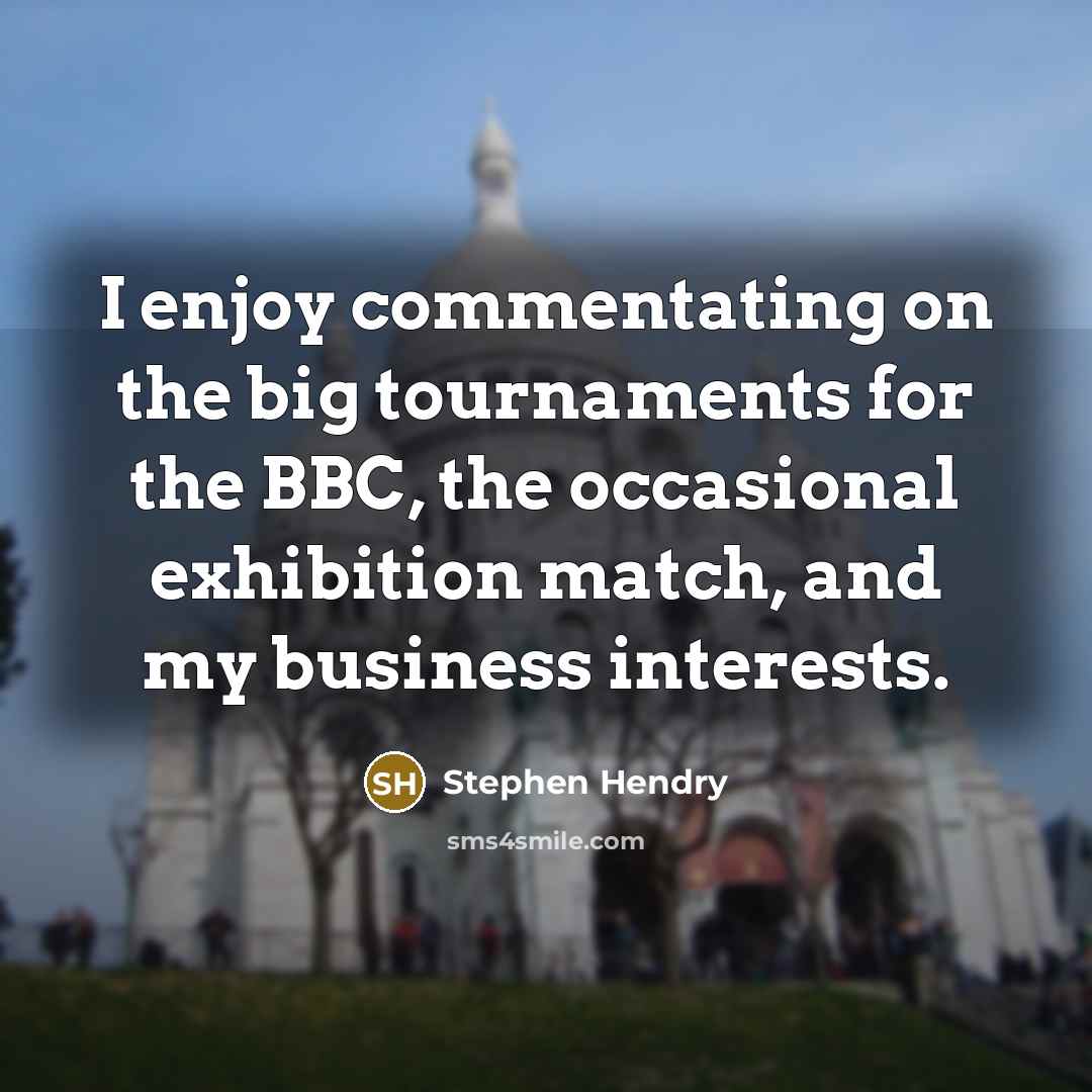 “I enjoy commentating on the big tournaments for the BBC, the occasional exhibition match, and my business interests.” quote by Stephen Hendry