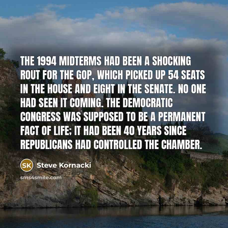 “The 1994 midterms had been a shocking rout for the GOP, which picked up 54 seats in the House and eight in the Senate. No one had seen it coming. The Democratic Congress was supposed to be a permanent fact of life; it had been 40 years since Republicans had controlled the chamber.” quote by Steve Kornacki