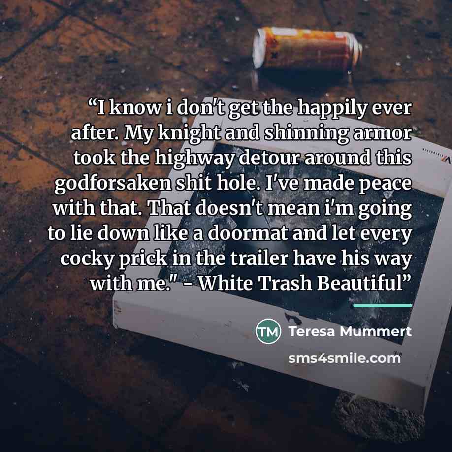 “I know i don't get the happily ever after. My knight and shinning armor took the highway detour around this godforsaken shit hole. I've made peace with that. That doesn't mean i'm going to lie down like a doormat and let every cocky prick in the trailer have his way with me." - White Trash Beautiful” quote by Teresa Mummert
