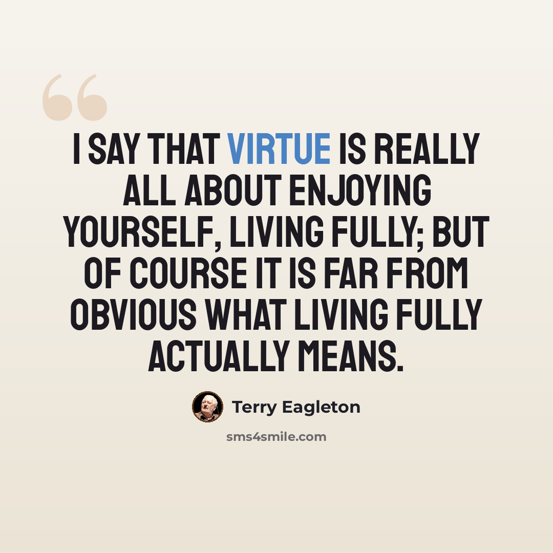 “I say that virtue is really all about enjoying yourself, living fully; but of course it is far from obvious what living fully actually means.” quote by Terry Eagleton