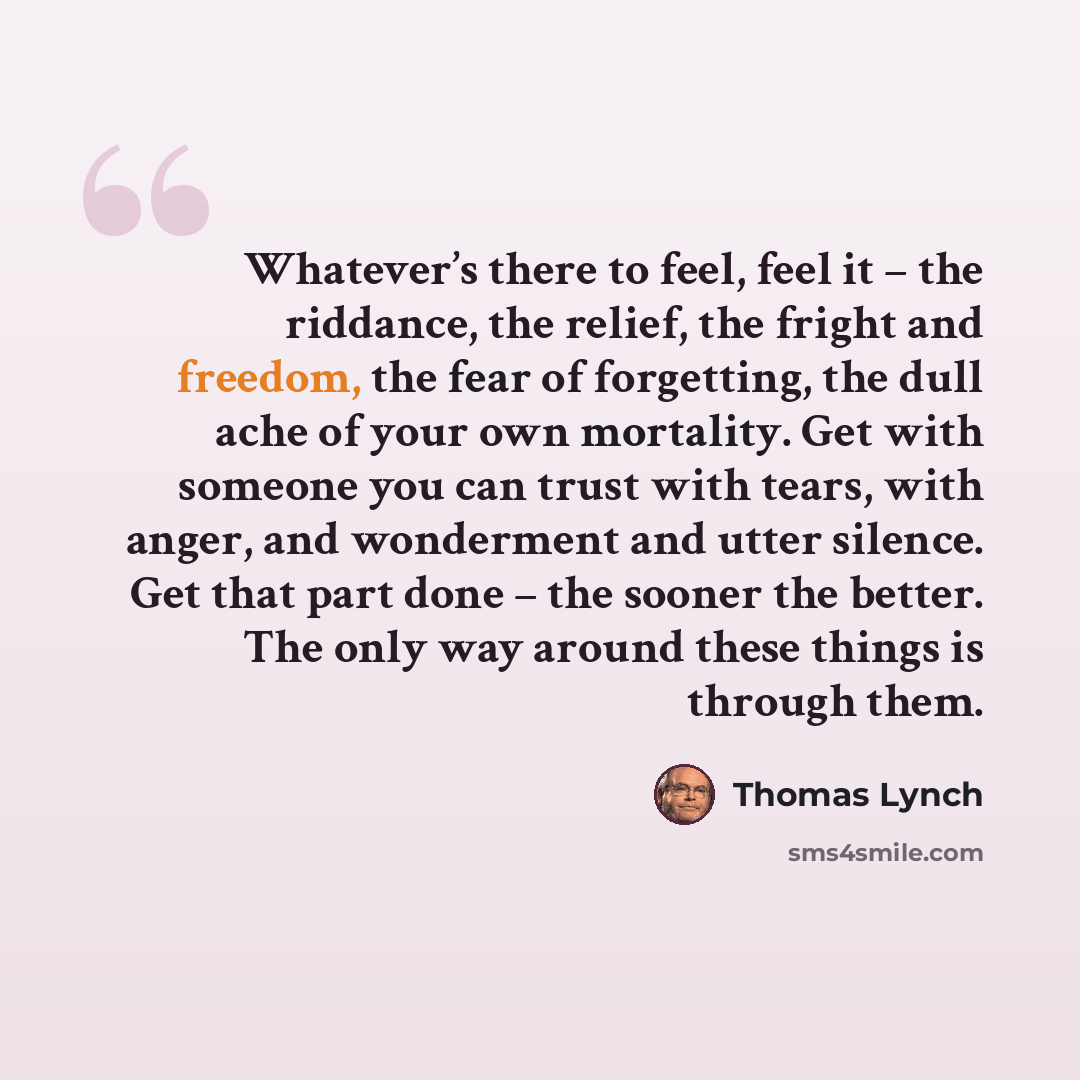 “Whatever’s there to feel, feel it – the riddance, the relief, the fright and freedom, the fear of forgetting, the dull ache of your own mortality. Get with someone you can trust with tears, with anger, and wonderment and utter silence. Get that part done – the sooner the better. The only way…” quote by Thomas Lynch