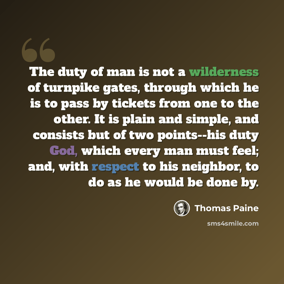 “The duty of man is not a wilderness of turnpike gates, through which he is to pass by tickets from one to the other. It is plain and simple, and consists but of two points--his duty God, which every man must feel; and, with respect to his neighbor, to do as he would be done by.” quote by Thomas Paine