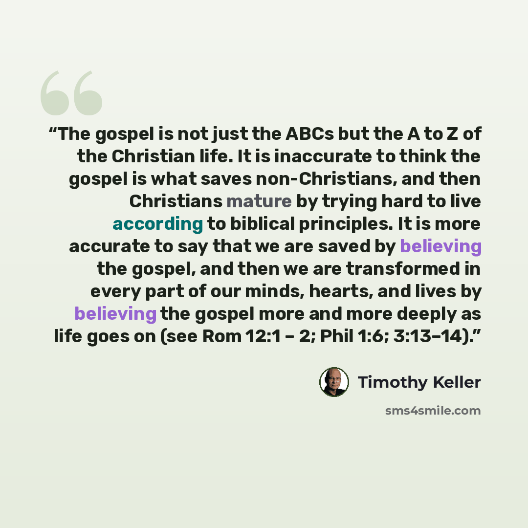 “The gospel is not just the ABCs but the A to Z of the Christian life. It is inaccurate to think the gospel is what saves non-Christians, and then Christians mature by trying hard to live according to biblical principles. It is more accurate to say that we are saved by believing the gospel, and…” quote by Timothy Keller