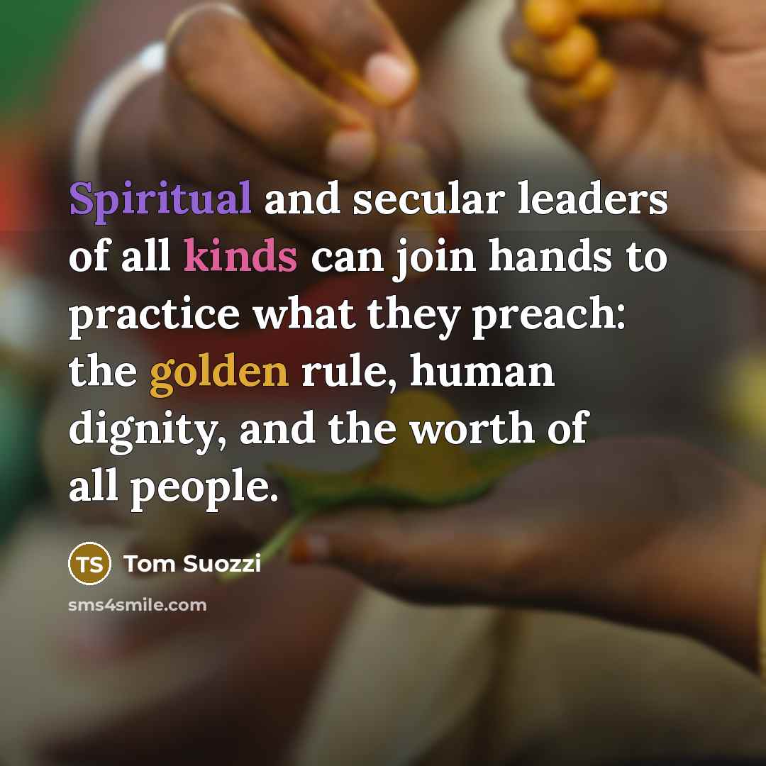 “Spiritual and secular leaders of all kinds can join hands to practice what they preach: the golden rule, human dignity, and the worth of all people.” quote by Tom Suozzi
