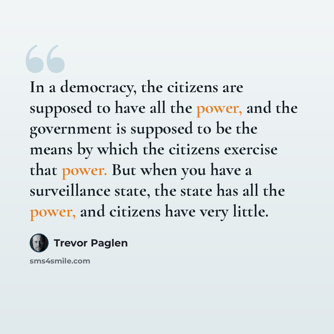 “In a democracy, the citizens are supposed to have all the power, and the government is supposed to be the means by which the citizens exercise that power. But when you have a surveillance state, the state has all the power, and citizens have very little.” quote by Trevor Paglen