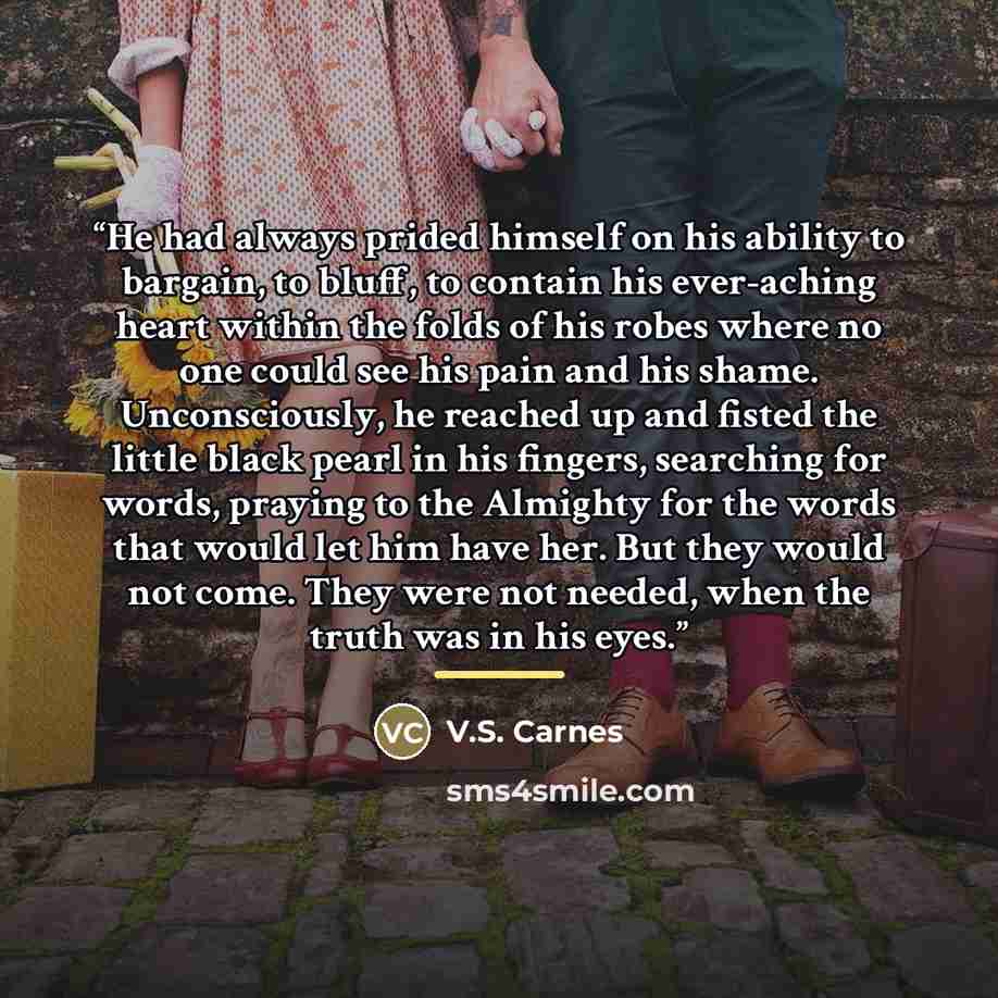 “He had always prided himself on his ability to bargain, to bluff, to contain his ever-aching heart within the folds of his robes where no one could see his pain and his shame. Unconsciously, he reached up and fisted the little black pearl in his fingers, searching for words, praying to the…” quote by V.S. Carnes