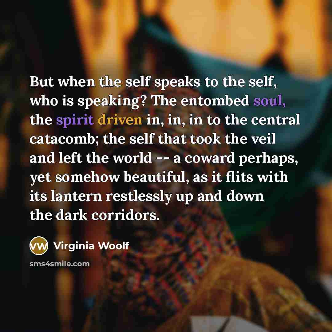 “But when the self speaks to the self, who is speaking? The entombed soul, the spirit driven in, in, in to the central catacomb; the self that took the veil and left the world -- a coward perhaps, yet somehow beautiful, as it flits with its lantern restlessly up and down the dark corridors.” quote by Virginia Woolf
