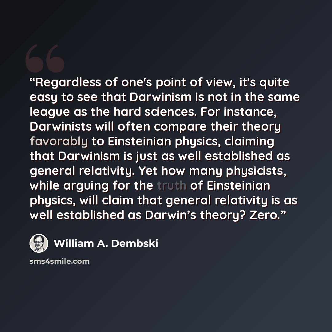 “Regardless of one's point of view, it's quite easy to see that Darwinism is not in the same league as the hard sciences. For instance, Darwinists will often compare their theory favorably to Einsteinian physics, claiming that Darwinism is just as well established as general relativity. Yet how…” quote by William A. Dembski
