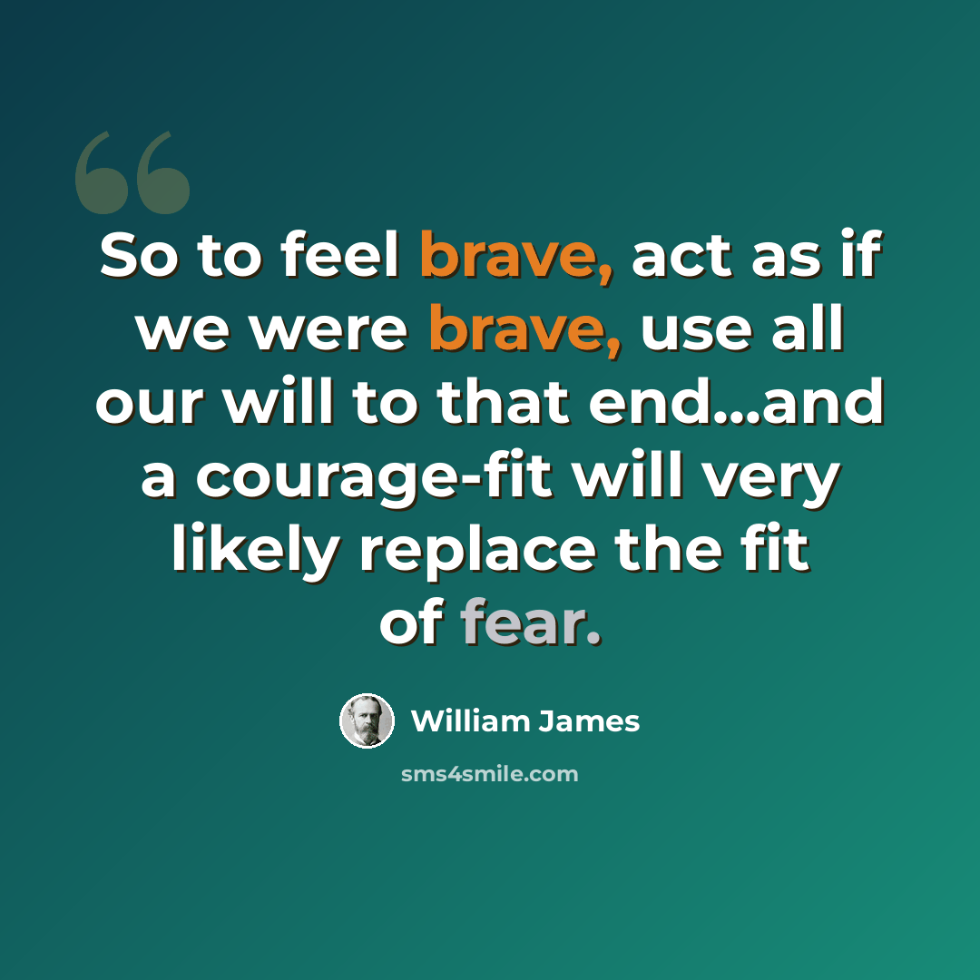 “So to feel brave, act as if we were brave, use all our will to that end...and a courage-fit will very likely replace the fit of fear.” quote by William James