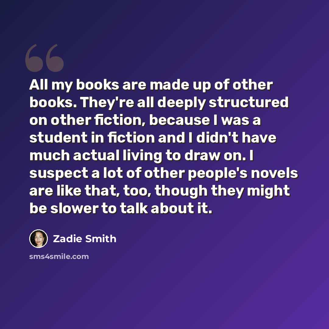 “All my books are made up of other books. They're all deeply structured on other fiction, because I was a student in fiction and I didn't have much actual living to draw on. I suspect a lot of other people's novels are like that, too, though they might be slower to talk about it.” quote by Zadie Smith
