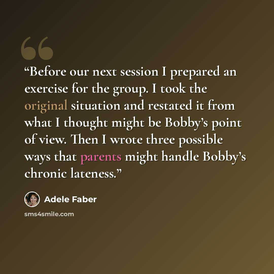 “Before our next session I prepared an exercise for the group. I took the original situation and restated it from what I thought might be Bobby’s point of view. Then I wrote three possible ways that parents might handle Bobby’s chronic lateness.” quote by Adele Faber