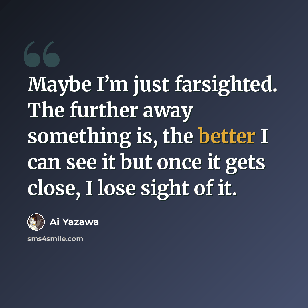 “Maybe I’m just farsighted. The further away something is, the better I can see it but once it gets close, I lose sight of it.” quote by Ai Yazawa